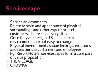 Service environments 
Relate to style and appearance of physical 
surroundings and other experiences of 
customers at service delivery sites. 
Once they are designed & built, service 
environments are not easy to change. 
Physical environments shape feelings, emotions 
and reactions in customers and employees. 
For Resort Hotels, servicescapes form a core part 
of value proposition. 
THE VILLAGE 
CHOWKA 
