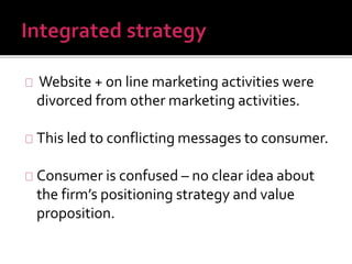 Website + on line marketing activities were 
divorced from other marketing activities. 
This led to conflicting messages to consumer. 
Consumer is confused – no clear idea about 
the firm’s positioning strategy and value 
proposition. 
 