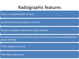 Radiographic features
There is marked attrition of tooth
Constriction of cervical portion of tooth
Partial or complete obliteration of pulp chamber
Periapical radiolucency without pulpal involvement and periodontal ligament
space widening
Flame shaped pulp canal
Shell teeth appearance
 