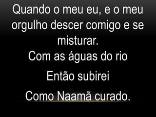 Quando o meu eu, e o meu
orgulho descer comigo e se
misturar.
Com as águas do rio
Então subirei
Como Naamã curado.
 