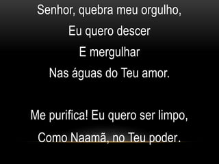 Senhor, quebra meu orgulho,
Eu quero descer
E mergulhar
Nas águas do Teu amor.
Me purifica! Eu quero ser limpo,
Como Naamã, no Teu poder.
 