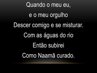Quando o meu eu,
e o meu orgulho
Descer comigo e se misturar.
Com as águas do rio
Então subirei
Como Naamã curado.
 