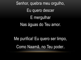 Senhor, quebra meu orgulho,
Eu quero descer
E mergulhar
Nas águas do Teu amor.
Me purifica! Eu quero ser limpo,
Como Naamã, no Teu poder.
 
