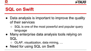SQL on Swift
● Data analysis is important to improve the quality
of their services
○ SQL is one of the most powerful and popular query
language
● Many enterprise data analysis tools relying on
SQL
○ OLAP, visualization, data mining, …
● Need for using SQL on Swift
 