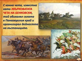 С конна чета, известна
като ХВЪРКОВАТАТА
ЧЕТА НА БЕНКОВСКИ,
той обикалял селата
в Панагюрския край и
организирал дейността
на въстаниците.
 