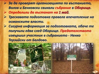  За да проверят организацията по въстанието,
Волов и Бенковски свикали събрание в .
 Определили да въстанат на .
 Трескавата подготовка правела впечатление на
османските власти.
 Сигурна информация за подготовката, обаче те
получили едва след Оборище. Предателството
извършил участник в събранието - Ненко
Терзийски от Балдово.
 