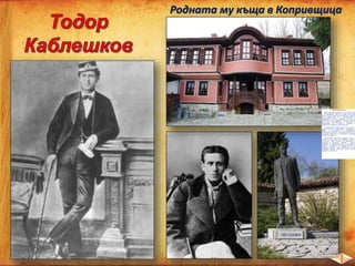 Родната му къща в Копривщица
Тодор Каблешков
Тодор Каблешков е роден на 13 януари 1851
г. в Копривщица. Майка му умира много рано
Расте в богато патриотично семейство. Получава
високо образование. Учи в копривщенското и
пловдивското класно училище и във във
френския лицей в Цариград. Владее свободно
три езика. Благодарение на високото си
образование на 23 години е назначен за
началник на железопътна гара Белово.
Последователен привърженик е на идеите на
Левски от 1871 г. През 1876 г. Каблешков е
избран за председател на копривщенския
революционен комитет. Той взема решението за
по-ранното избухване на въстанието, принуден
от обстоятелствата.
На 20 април той пише “Кървавото писмо”
призив към останалите за незабавно разгаряне
на бунта. След погрома на въстанието е
предаден от българин, заловен и жестоко
изтезаван. В Габровския затвор поставя край на
живота си. Умира на 25 години в името на
свободна България, като пренебрегва и бе
колебание жертва богатство, лично щастие
бъдещето и живота си.
 
