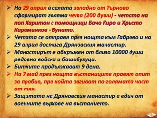  На 29 април в селата западно от Търново
сформират голяма чета (200 души) -
.
 Четата се отправя през нощта към Габрово и на
29 април достига Дряновския манастир.
 Манастирът е обкръжен от близо 10000 души
редовна войска и башибузуци.
 Битките продължават 9 дена.
 На 7 май през нощта въстаниците правят опит
за пробив, при който загиват по-голямата част
от тях.
 Защитата на Дряновския манастир е един от
военните върхове на въстанието.
 