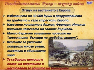 план
 Избиването на 30 000 души и разрушаването
на градчета и села стреснали Европа.
 Известни личности в Англия, Франция, Италия
поискали намесата на своите държави.
 Много държави защитили правото на
“героичните българи на свободен живот”.
 Вестите за ужасите
потресли много учени,
писатели и обикновени
хора.
 