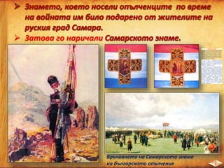  Затова го наричали
Връчването на Самарското знаме
на българското опълчение
Самарското знаме
Знамето е ушито от монахините на Самарския
девически манастир от тежък копринен плат от
три цвята - малинов, бял и светлосин. От двете
му страни имало черен кръст, обшит с красиви
златни арабески. В средата на кръста от едната
страна била изобразена чудотворната Казанска
икона на Света Богородица, а от другата страна -
светите братя Кирил и Методий.
На 18 май 1877 г. Българските опълченци
получават в лагера си в Плоещ тържествено,
като дар от жителите на град Самара, знаме.
Преди да стигне до тях то е изложено в Москва в
Кремълския дворец. В руската столица е
изработена и дръжката за него.
При връчването му П. В. Алабин отбелязва, че
то се дава на българите “от цялата руска земя”.
Поето е от стария войвода Цеко Петков, облечен
в хайдушки костюм. Приковано е към дръжката
със сребърни пирони. Преминава през ръцете на
ген. Столетов. Той го предава на командира на
III опълченска дружина подполковник Калитин.
Първият знаменосец е Антон Марчин. Бойното си
кръщение получава в боя при Стара Загора.
Опълчението показва висок героизъм.
Защитавайки знамето загива командирът на III
опълченска дружина подполковник П. П.
Калитин. Надупченото от куршуми знаме е
изнесено от полесражението и спасено. Спасено
е и съществуването на опълчението, тъй като
съгласно руските закони военна единица,
загубила знамето си в боя се заличава от
списъците на войската.
 