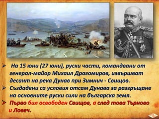  На 15 юни (27 юни), руски части, командвани от
генерал-майор Михаил Драгомиров, извършват
десант на река Дунав при Зимнич - Свищов.
 Създадени са условия отсам Дунава за разгръщане
на основните руски сили на българска земя.
бил освободен , а
и
 