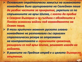  Основният стратегически замисъл на османското
командване било групировката на Сюлейман паша
да разбие частите за прикритие, укрепили се по
стръмнините на връх Шипка, с което да пробие
в Северна България и се съедини с обсадените в
Плевен османски войски под командването на
Осман паша.
 В този критичен момент руското главно
командване не разполагало със сериозен
стратегически резерв за отразяване
на контраатаката и героичните сражения,
разиграли се под връх Шипка, решават изхода на
войната.
 В рамките на Предния отряд е и цялото Българско
опълчение.
 