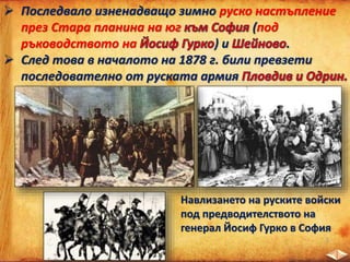  Последвало изненадващо зимно руско настъпление
през Стара планина на юг (под
ръководството на ) и .
 След това в началото на 1878 г. били превзети
последователно от руската армия
Навлизането на руските войски
под предводителството на
генерал Йосиф Гурко в София
 