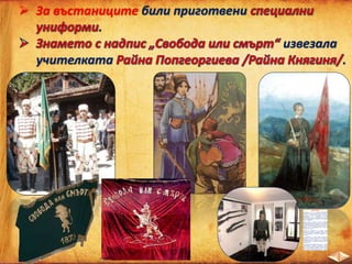  За въстаниците били приготвени
.
извезала
учителката .
Райна Княгиня
Истинското u име е Райна Попгеоргиева
Футекова. Родена е в Панагюрище през 1856 г.
През 1876 г. 20-годишната главна учителка в
девическото училище в Панагюрище получава
предложение от Г. Бенковски да ушие
въстаническото знаме за Априлското въстание. В
деня на обявяването на въстанието тя го развява
редом с войводата.
Самото знаме е дело на Стоян Каралеев
(Баненеца), който нарисувал лъвчето. За образец
бил използван лъвът, отпечатан на корицата на
Устава на БРЦК. Думите “Свобода или смърт” са
изписани от Иванчо Зографа. В долния край на
знамето има и обозначение “П” и “О” (за
“Панагюрски окръг”).
Знамето е осветено на 22 април. Райна
Попгеоргиева успява да приготви през нощта
специални пискюли. Размерите на знамето са 2
на 1,5 м. Поръбено е със сърма. Освещава се от
свещеници.
По спомените на самата Райна панагюрци,
обхванати от възторга на свободата, поискали тя
да вземе на ръце знамето и, като истинска
революционерка, да препаше сабя и револвер,
да седне на кон, за да обяви на народа края на
османското иго.
“ Това беше най-тържественият ден на нашата
кратковременна свобода. Беловласи старци,
редом с невръстни деца, вървяха навсякъде след
мен, пееха любими народни песни. Жени,
девойки и старици хвърляха върху нас толкова
много ухаещи и разноцветни букети, че целият
 