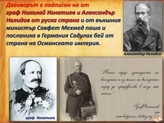 Договорът е подписан на от
и от външния
министър Савфет Мехмед паша и
посланика в Германия Садулах бей от
страна на Османската империя.
граф Игнатиев
Александър Нелидов
 