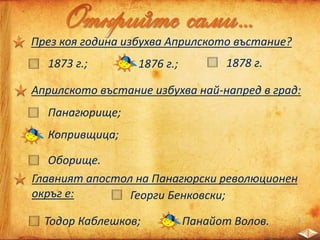 През коя година избухва Априлското въстание?
1873 г.; 1876 г.; 1878 г.
Априлското въстание избухва най-напред в град:
Панагюрище;
Копривщица;
Оборище.
Главният апостол на Панагюрски революционен
окръг е: Георги Бенковски;
Тодор Каблешков; Панайот Волов.
 