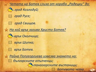 Четата на Ботев слиза от кораба „Радецки“ до:
град Козлодуй;
град Русе;
град Свищов.
На кой връх загива Христо Ботев?
връх Шипка;
връх Ботев.
връх Околчица;
Райна Попгеоргиева извезва знамето на:
българските опълченци;
панагюрските въстаници;
Ботевата чета.
 
