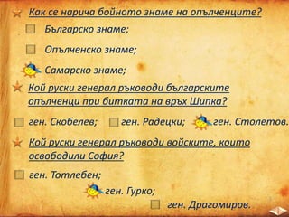 Как се нарича бойното знаме на опълченците?
Българско знаме;
Опълченско знаме;
Самарско знаме;
Кой руски генерал ръководи българските
опълченци при битката на връх Шипка?
ген. Скобелев; ген. Радецки; ген. Столетов.
Кой руски генерал ръководи войските, които
освободили София?
ген. Тотлебен;
ген. Гурко;
ген. Драгомиров.
 