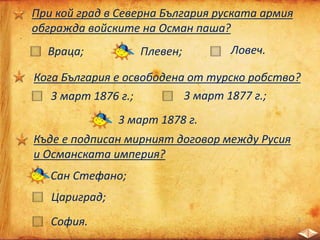 При кой град в Северна България руската армия
обгражда войските на Осман паша?
Плевен;Враца; Ловеч.
Къде е подписан мирният договор между Русия
и Османската империя?
Сан Стефано;
София.
Цариград;
Кога България е освободена от турско робство?
3 март 1876 г.; 3 март 1877 г.;
3 март 1878 г.
 