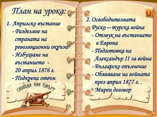 2. Освободителната
Руско – турска война
- Отзвук на въстанието
в Европа
- Подготовка на
Александър II зa война
- Българско опълчение
- Обявяване на войната
през април 1877 г.
- Мирен договор
План на урока:
1. Априлско въстание
- Разделяне на
страната на
революционни окръзи
- Избухване на
въстанието -
20 април 1876 г.
- Подкрепа отвън
 