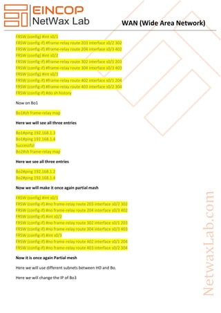 WAN (Wide Area Network)
FRSW (config) #int s0/1
FRSW (config-if) #frame-relay route 203 interface s0/2 302
FRSW (config-if) #frame-relay route 204 interface s0/3 402
FRSW (config) #int s0/2
FRSW (config-if) #frame-relay route 302 interface s0/1 203
FRSW (config-if) #frame-relay route 304 interface s0/3 403
FRSW (config) #int s0/3
FRSW (config-if) #frame-relay route 402 interface s0/1 204
FRSW (config-if) #frame-relay route 403 interface s0/2 304
FRSW (config-if) #do sh history
Now on Bo1
Bo1#sh frame-relay map
Here we will see all three entries
Bo1#ping 192.168.1.3
Bo1#ping 192.168.1.4
Successful
Bo2#sh frame-relay map
Here we see all three entries
Bo2#ping 192.168.1.2
Bo2#ping 192.168.1.4
Now we will make it once again partial mash
FRSW (config) #int s0/1
FRSW (config-if) #no frame-relay route 203 interface s0/2 302
FRSW (config-if) #no frame-relay route 204 interface s0/3 402
FRSW (config-if) #int s0/2
FRSW (config-if) #no frame-relay route 302 interface s0/1 203
FRSW (config-if) #no frame-relay route 304 interface s0/3 403
FRSW (config-if) #int s0/3
FRSW (config-if) #no frame-relay route 402 interface s0/1 204
FRSW (config-if) #no frame-relay route 403 interface s0/2 304
Now it is once again Partial mesh
Here we will use different subnets between HO and Bo.
Here we will change the IP of Bo3
 