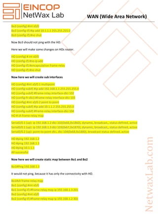 WAN (Wide Area Network)
Bo3 (config) #int s0/0
Bo3 (config-if) #ip add 10.1.1.1 255.255.255.0
Bo3 (config-if) #no shut
Now Bo3 should not ping with the HO.
Here we will make some changes on HOs router.
HO (config) # int s0/0
HO (config-if) #no ip add
HO (config-if) #encapsulation frame-relay
HO (config-if) #no shut
Now here we will create sub interfaces
HO (config) #int s0/0.1 multipoint
HO (config-subif) #ip add 192.168.1.1 255.255.255.0
HO (config-subif) #frame-relay interface-dlci 102
HO (config-fr-dlci) #frame-relay interface-dlci 103
HO (config) #int s0/0.2 point to point
HO (config-subif) #ip add 10.1.1.2 255.255.255.0
HO (config-subif) #frame-relay interface-dlci 104
HO # sh frame-relay map
Serial0/0.1 (up): ip 192.168.1.2 dlci 102(0x66,0x1860), dynamic, broadcast,, status defined, active
Serial0/0.1 (up): ip 192.168.1.3 dlci 103(0x67,0x1870), dynamic, broadcast,, status defined, active
Serial0/0.2 (up): point-to-point dlci, dlci 104(0x68,0x1880), broadcast status defined, active
HO #ping 192.168.1.2
HO #ping 192.168.1.3
HO #ping 10.1.1.1
All successful
Now here we will create static map between Bo1 and Bo2
Bo1#Ping 192.168.1.3
It would not ping, because it has only the connectivity with HO.
Bo1#sh frame-relay map
Bo1 (config) #int s0/0
Bo1 (config-if) #frame-relay map ip 192.168.1.3 201
Bo2 (config) #int s0/0
Bo2 (config-if) #frame-relay map ip 192.168.1.2 301
 