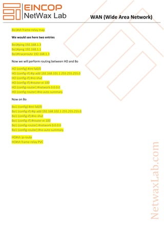 WAN (Wide Area Network)
Bo1#sh frame-relay map
We would see here two entries
Bo1#ping 192.168.1.3
Bo1#ping 192.168.1.1
Bo1#traceroute 192.168.1.3
Now we will perform routing between HO and Bo
HO (config) #int fa0/0
HO (config-if) #ip add 192.168.101.1 255.255.255.0
HO (config-if) #no shut
HO (config-if) #router ei 100
HO (config-router) #network 0.0.0.0
HO (config-router) #no auto summary
Now on Bo
Bo1 (config) #int fa0/0
Bo1 (config-if) #ip add 192.168.102.1 255.255.255.0
Bo1 (config-if) #no shut
Bo1 (config-if) #router ei 100
Bo1 (config-router) #network 0.0.0.0
Bo1 (config-router) #no auto summary
HO#sh ip route
HO#sh frame-relay PVC
 