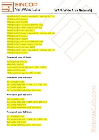 WAN (Wide Area Network)
FRSW (config-if) #frame-relay route 201 interface s0/0 102
FRSW (config-if) #no shut
FRSW (config-if) #Int s0/2
FRSW (config-if) #encapsulation frame-relay
FRSW (config-if) #frame-relay intf-type dce
FRSW (config-if) #clock-rate 64000
FRSW (config-if) #frame-relay route 301 interface s0/0 103
FRSW (config-if) #no shut
FRSW (config-if) #Int s0/3
FRSW (config-if) #encapsulation frame-relay
FRSW (config-if) #frame-relay intf-type dce
FRSW (config-if) #clock-rate 64000
FRSW (config-if) #frame-relay route 401 interface s0/0 104
FRSW (config-if) #no shut
Now we will go on HO Router
Router (config) #host HO
HO (config) #int s0/0
HO (config-if) #ip add 192.168.1.1 255.255.255.0
HO (config-if) #no shut
HO (config-if) #encapsulation frame-relay
Now we will go on Bo1 Router
Bo1 (config) #int s0/0
Bo1 (config-if) #ip add 192.168.1.2 255.255.255.0
Bo1 (config-if) #no shut
Bo1 (config-if) #encapsulation frame-relay
Now we will go on Bo2 Router
Bo2 (config) #int s0/0
Bo2 (config-if) #ip add 192.168.1.3 255.255.255.0
Bo2 (config-if) #no shut
Bo2 (config-if) #encapsulation frame-relay
Now we will go on Bo3 Router
Bo1 (config) #int s0/0
Bo1 (config-if) #ip add 192.168.1.4 255.255.255.0
Bo1 (config-if) #no shut
Bo1 (config-if) #encapsulation frame-relay
 