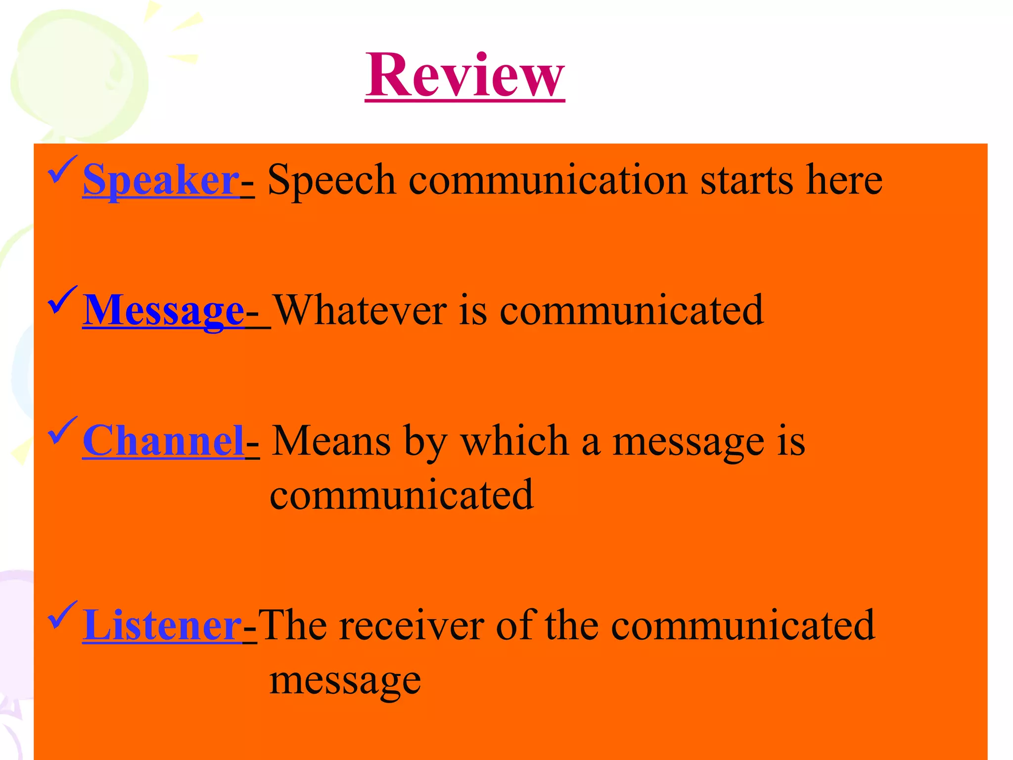 Speaker- Speech communication starts here
Message- Whatever is communicated
Channel- Means by which a message is
communicated
Listener-The receiver of the communicated
message
Review