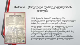26 მაისი - ეროვნული დამოუკიდებლობის
აღდგენა
1918 წლის 26 მაისს 15 საათზე სეიმმა
ამიერკავკასიის დემოკრატიული ფედერაციული
რესპუბლიკა დაშლილად გამოაცხადა.
იმავე დღეს, 16 საათსა და 50 წუთზე კავკასიის
მეფისნაცვლის ყოფილ რეზიდენციაში
საქართველოს ეროვნული საბჭოს სხდომას ნოე
ჟორდანიამგააცნო "საქართველოს
დამოუკიდებლობისაქტი", რომლის თანახმად
გამოცხადდა საქართველოს დამოუკიდებლობა.
 