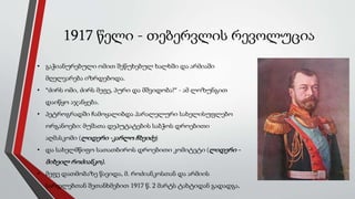 1917 წელი - თებერვლის რევოლუცია
• გაჭიანურებული ომით შეწუხებულ ხალხში და არმიაში
მღელვარება იზრდებოდა.
• “ძირს ომი, ძირს მეფე, პური და მშვიდობა!” - ამ ლოზუნგით
დაიწყო აჯანყება.
• პეტროგრადში ჩამოყალიბდა პარალელური სახელისუფლებო
ორგანოები: მუშათა დეპუტატების საბჭოს დროებითი
აღმასკომი (ლიდერი -კარლო ჩხეიძე)
• და სახელმწიფო სათათბიროს დროებითი კომიტეტი (ლიდერი -
მიხეილ როძიანკო).
• მეფე დათმობაზე წავიდა, მ. როძიანკოსთან და არმიის
სარდლებთან შეთანხმებით 1917 წ. 2 მარტს ტახტიდან გადადგა.
 