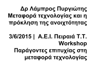 Δρ Λάμπρος Πυργιώτης
Μεταφορά τεχνολογίας και η
πρόκληση της ανοιχτότητας
3/6/2015 | Α.Ε.Ι. Πειραιά Τ.Τ.
Workshop
Παράγοντες επιτυχίας στη
μεταφορά τεχνολογίας
 