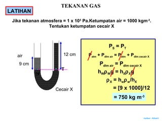 Author : Khairi
Jika tekanan atmosfera = 1 x 105
Pa.Ketumpatan air = 1000 kgm-3
.
Tentukan ketumpatan cecair X
12 cm
Cecair X
air
9 cm
S
T
PS = PT
Patm + Pdlm air = Patm + Pdlm cecair X
Pdlm air = Pdlm cecair X
hWρWg = hXρXg
ρX = hwρw/hX
= [9 x 1000]/12
= 750 kg m-3
LATIHAN
TEKANAN GAS
 