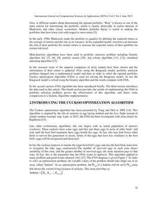 International Journal on Computational Sciences & Applications (IJCSA) Vol.5, No.3, June 2015
38
Also, in different studies about determining the optimal portfolio, “Risk” is known as one of the
main criteria for determining the portfolio, which is clearly observable in earlier theories of
Markowitz and other classic economists. Modern portfolio theory is useful in making the
portfolios that have lower risk with respect to most return [5].
In the early 1950s Markowitz made the portfolio to quantity by defining the expected return as
the average of returns and the risk as its variance. In his expanded model, investors can decrease
the risk of their portfolio for certain return or increase the expected return of their portfolio for
certain risk level.
Meta-heuristic algorithms have been used in portfolio selection problem including Genetic
algorithm [6], [7], [8], [9]; particle swarm [10]; Ant colony algorithm [11], [12]; simulated
annealing algorithm [13].
In this research some of the superior companies of stock market have been chosen and the
information of their return is gathered. First, using the Knapsack model, portfolio selection
problem changed into a mathematical model and then in order to select the optimal portfolio,
Cuckoo optimization Algorithm (COA) is used for solving the Knapsack model. At last the
Knapsack model is solved using the Genetic algorithm and the results compare with COA.
In the second section, COA algorithm has been introduced briefly. The third section introduces
the data used in this article. The fourth section provides the results of implementing the COA in
portfolio selection problem, proves the effectiveness of this algorithm, and draws some
comparisons to a Genetic Algorithm implementation.
2.INTRODUCING THE CUCKOO OPTIMIZATION ALGORITHM
The Cuckoo optimization algorithm has been presented by Yang and Deb in 2009 [14]. This
algorithm is inspired by the life of cuckoos in egg laying method and the levy flight instead of
simple random isotropic step. Later, in 2011, the COA has been investigated with more details by
Rajabioun [15].
Like other evolutionary algorithms, this one begins with an initial population of answers
(cuckoos). These cuckoos have some eggs and they put these eggs in nests of other birds’ and
wait until the host bird maintains these eggs beside her eggs. In fact, this lazy bird forces other
birds to survive her generation so nicely. Some of the eggs that have less similarity to the host
bird’s eggs will be recognized and destroyed.
In fact the cuckoos improve to imitate the target host bird’s eggs and also the host birds learn how
to recognize the fake eggs continuously.The number of survived eggs in each zone shows
suitability of this zone, and the greater number of survived eggs, the more attention pays to that
zone. In fact, this is the parameter that the COA wants to optimize. This algorithm applied to
many problem and good results attained [16], [17]. The COA diagram is given Figure 1. In order
to solve an optimization problem, the variable values of the problem should take shape out of an
array called “habitat”. In an optimization problem, the varN of a habitat will be an var1 N× array
that shows the current living location of cuckoos. This array describes as:
[ ]1 2 var, ,..., Nhabitat X X X=
 