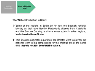 Sport &
Nationalism
Spain & identity &
sport
The “National” situation in Spain:
 Some of the regions in Spain do not feel the Spanish national
identity as their own identity. Particularly citizens from Catalonia
and the Basque Country, and to a lesser extent in other regions,
feel alienated from Spain.
 This situation originates a paradox: top athletes want to play for the
national team in big competitions for the prestige but at the same
time they do not feel comfortable with it.
 