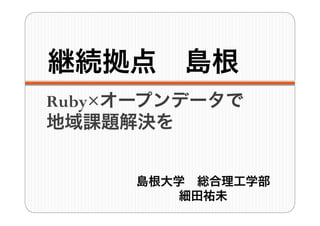 継続拠点 島根
Ruby×オープンデータで
地域課題解決を
島根大学 総合理工学部
細田祐未
 