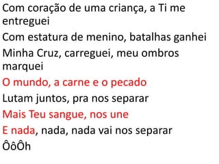 Com coração de uma criança, a Ti me
entreguei
Com estatura de menino, batalhas ganhei
Minha Cruz, carreguei, meu ombros
marquei
O mundo, a carne e o pecado
Lutam juntos, pra nos separar
Mais Teu sangue, nos une
E nada, nada, nada vai nos separar
ÔôÔh
 