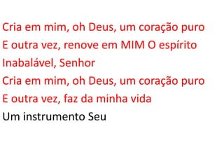 Cria em mim, oh Deus, um coração puro
E outra vez, renove em MIM O espírito
Inabalável, Senhor
Cria em mim, oh Deus, um coração puro
E outra vez, faz da minha vida
Um instrumento Seu
 