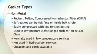 Gasket Types
• Non-Metal
− Rubber, Teflon, Compressed Non-asbestos Fiber (CNAF)
− Soft gasket can be full face or inside bolt circle
− Easily compressed with low tension bolting
− Used in low pressure class flanged such as 150 or 300
Class
− Normally used in low temperature services
− Not used in hydrocarbon services
− Cheapest and easily available
4
 
