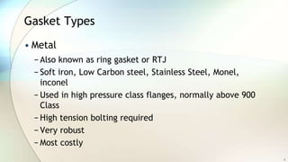 Gasket Types
• Metal
− Also known as ring gasket or RTJ
− Soft iron, Low Carbon steel, Stainless Steel, Monel,
inconel
− Used in high pressure class flanges, normally above 900
Class
− High tension bolting required
− Very robust
− Most costly
6
 