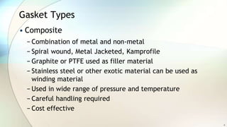Gasket Types
• Composite
− Combination of metal and non-metal
− Spiral wound, Metal Jacketed, Kamprofile
− Graphite or PTFE used as filler material
− Stainless steel or other exotic material can be used as
winding material
− Used in wide range of pressure and temperature
− Careful handling required
− Cost effective
8
 