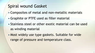 Spiral wound Gasket
• Composites of metal and non-metallic materials
• Graphite or PTFE used as filler material
• Stainless steel or other exotic material can be used
as winding material
• Most widely use type gaskets. Suitable for wide
range of pressure and temperature class.
9
 