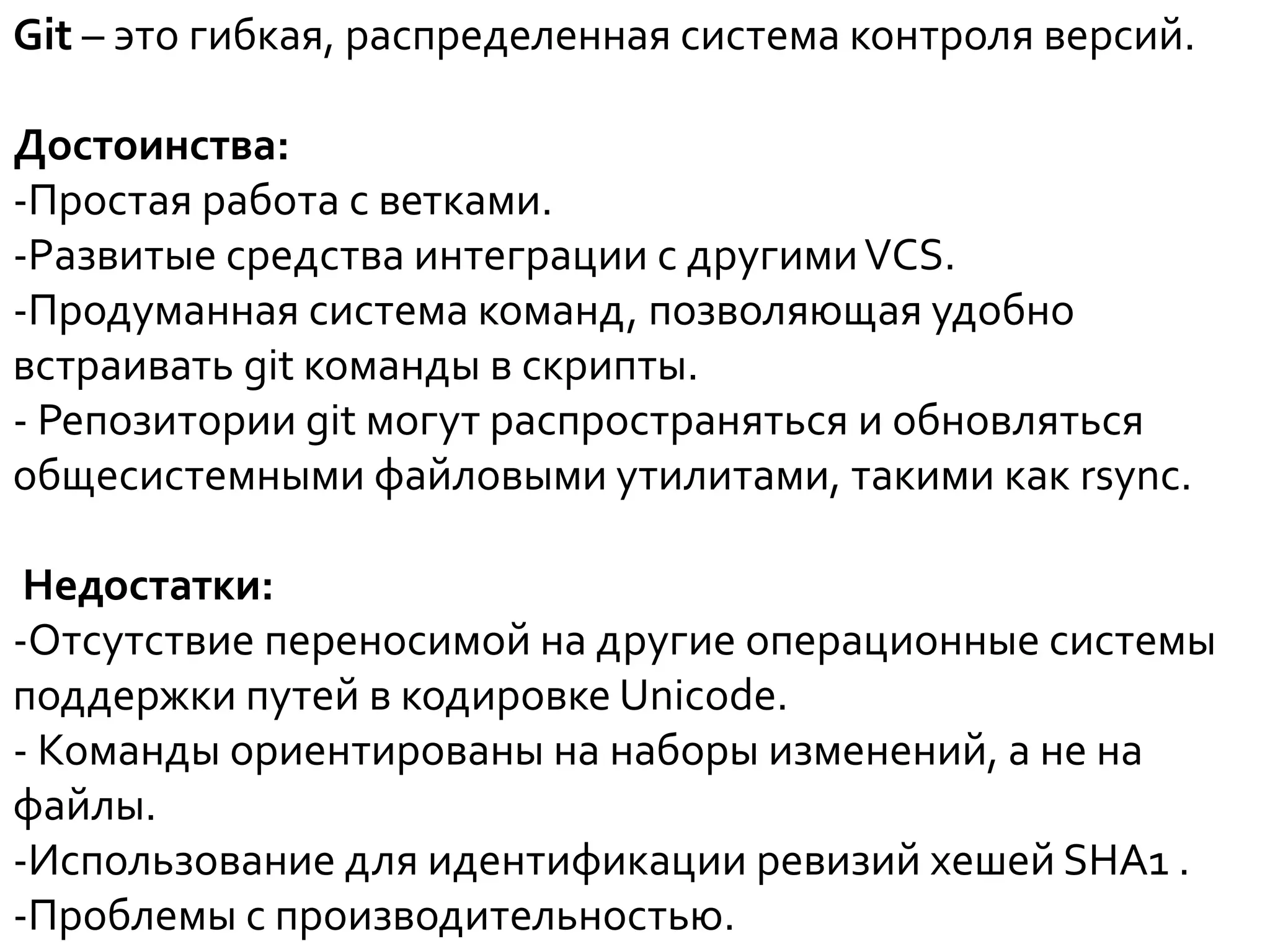 Git – это гибкая, распределенная система контроля версий.
Достоинства:
-Простая работа с ветками.
-Развитые средства интеграции с другимиVCS.
-Продуманная система команд, позволяющая удобно
встраивать git команды в скрипты.
- Репозитории git могут распространяться и обновляться
общесистемными файловыми утилитами, такими как rsync.
Недостатки:
-Отсутствие переносимой на другие операционные системы
поддержки путей в кодировке Unicode.
- Команды ориентированы на наборы изменений, а не на
файлы.
-Использование для идентификации ревизий хешей SHA1 .
-Проблемы с производительностью.
 