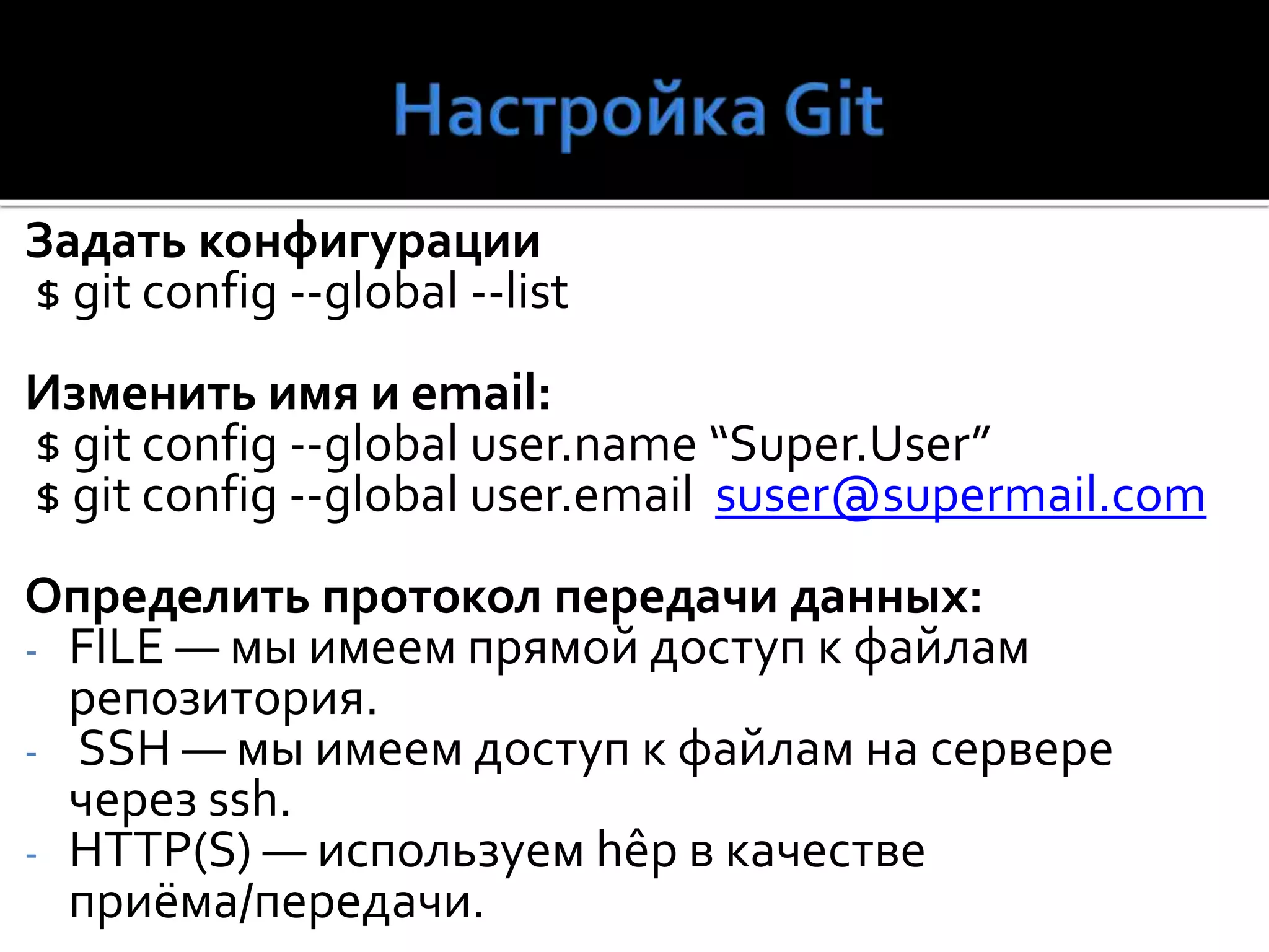 Задать конфигурации
$ git config --global --list
Изменить имя и email:
$ git config --global user.name “Super.User”
$ git config --global user.email suser@supermail.com
Определить протокол передачи данных:
- FILE — мы имеем прямой доступ к файлам
репозитория.
- SSH — мы имеем доступ к файлам на сервере
через ssh.
- HTTP(S) — используем hêp в качестве
приёма/передачи.
 