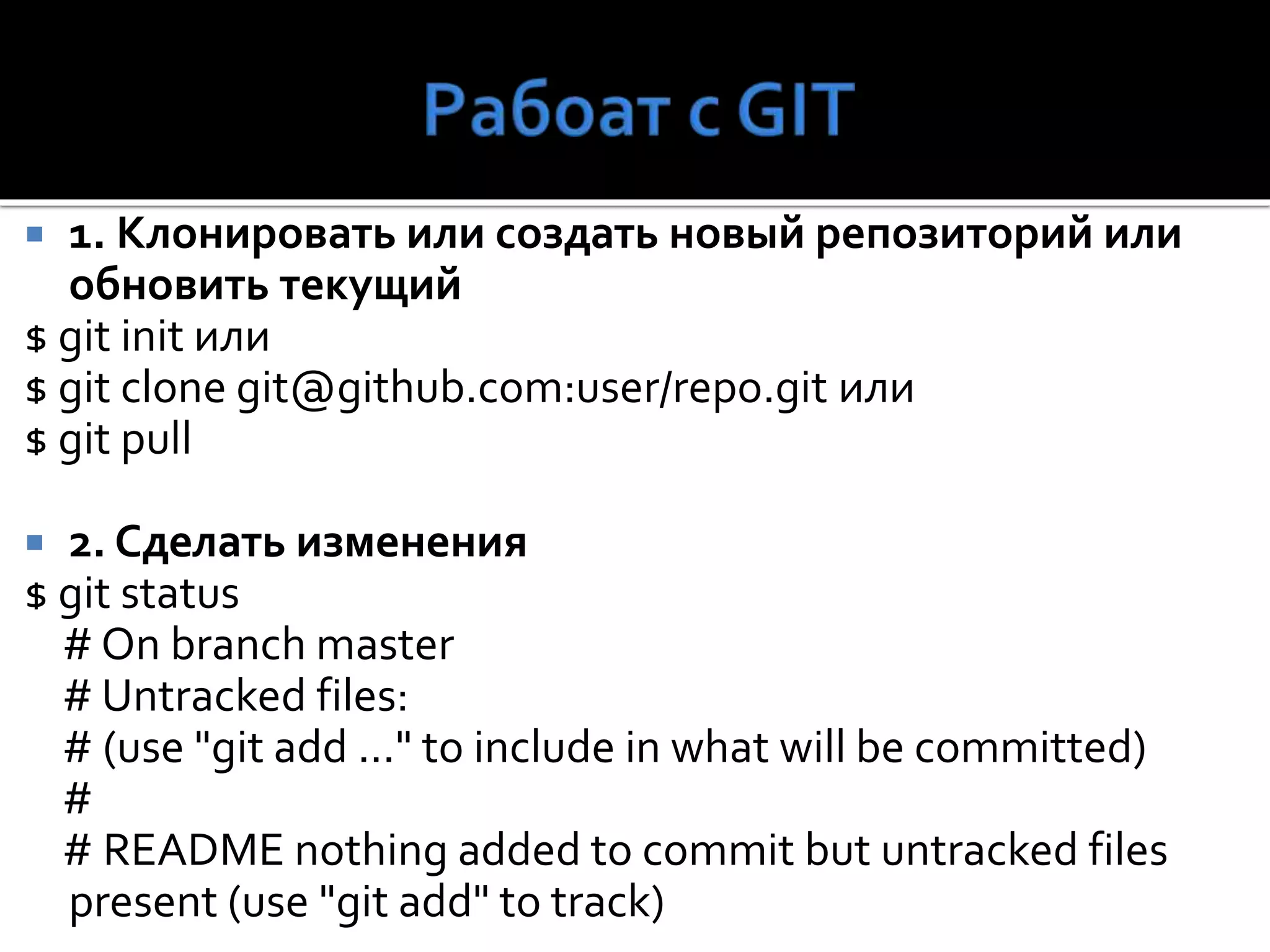 1. Клонировать или создать новый репозиторий или
обновить текущий
$ git init или
$ git clone git@github.com:user/repo.git или
$ git pull
 2. Сделать изменения
$ git status
# On branch master
# Untracked files:
# (use "git add ..." to include in what will be committed)
#
# README nothing added to commit but untracked files
present (use "git add" to track)
 