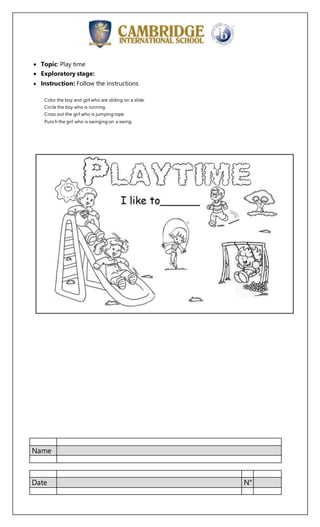 Name
Date N°
Topic: Play time
Exploratory stage:
Instruction: Follow the instructions
Color the boy and girl who are sliding on a slide.
Circle the boy who is running.
Cross out the girl who is jumping rope.
Punch the girl who is swinging on a swing.