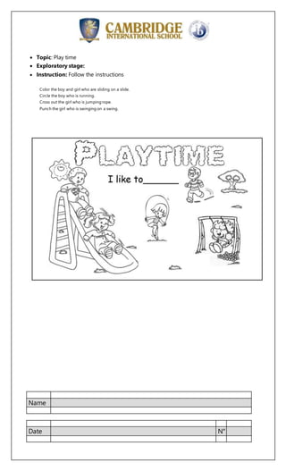 Name
Date N°
 Topic: Play time
 Exploratory stage:
 Instruction: Follow the instructions
Color the boy and girl who are sliding on a slide.
Circle the boy who is running.
Cross out the girl who is jumping rope.
Punch the girl who is swinging on a swing.
 