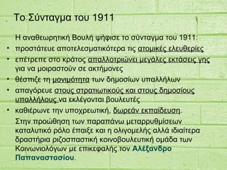 Το Σύνταγμα του 1911
Η αναθεωρητική Βουλή ψήφισε το σύνταγμα του 1911:
• προστάτευε αποτελεσματικότερα τις ατομικές ελευθερίες
• επέτρεπε στο κράτος απαλλοτριώνει μεγάλες εκτάσεις γης
για να μοιραστούν σε ακτήμονες
• θέσπιζε τη μονιμότητα των δημοσίων υπαλλήλων
• απαγόρευε στους στρατιωτικούς και στους δημοσίους
υπαλλήλους να εκλέγονται βουλευτές
• καθιέρωνε την υποχρεωτική, δωρεάν εκπαίδευση.
Στην προώθηση των παραπάνω μεταρρυθμίσεων
καταλυτικό ρόλο έπαιξε και η ολιγομελής αλλά ιδιαίτερα
δραστήρια ριζοσπαστική κοινοβουλευτική ομάδα των
Κοινωνιολόγων με επικεφαλής τον Αλέξανδρο
Παπαναστασίου.
 