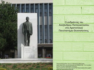 "Papanastasiouthes" από τον Tilemachos Efthimiadis -
https://www.flickr.com/photos/telemax/4398923182. Υπό την άδεια
CC BY 2.0 μέσω Wikimedia Commons -
https://commons.wikimedia.org/wiki/File:Papanastasiouthes.jpg#/m
edia/File:Papanastasiouthes.jpg
Ο ανδριάντας του
Αλεξάνδρου Παπαναστασίου
στο Αριστοτέλειο
Πανεπιστήμιο Θεσσαλονίκης.
 