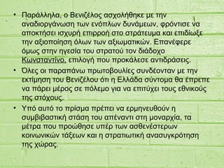• Παράλληλα, ο Βενιζέλος ασχολήθηκε με την
αναδιοργάνωση των ενόπλων δυνάμεων, φρόντισε να
αποκτήσει ισχυρή επιρροή στο στράτευμα και επιδίωξε
την αξιοποίηση όλων των αξιωματικών. Επανέφερε
όμως στην ηγεσία του στρατού τον διάδοχο
Κωνσταντίνο, επιλογή που προκάλεσε αντιδράσεις.
• Όλες οι παραπάνω πρωτοβουλίες συνδέονταν με την
εκτίμηση του Βενιζέλου ότι η Ελλάδα σύντομα θα έπρεπε
να πάρει μέρος σε πόλεμο για να επιτύχει τους εθνικούς
της στόχους.
• Yπό αυτό το πρίσμα πρέπει να ερμηνευθούν η
συμβιβαστική στάση του απέναντι στη μοναρχία, τα
μέτρα που προώθησε υπέρ των ασθενέστερων
κοινωνικών τάξεων και η στρατιωτική ανασυγκρότηση
της χώρας.
 